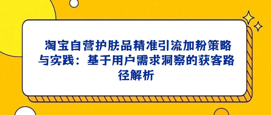  淘寶自營護膚品精準引流加粉策略與實踐：基于用戶需求洞察的獲客路徑解析
