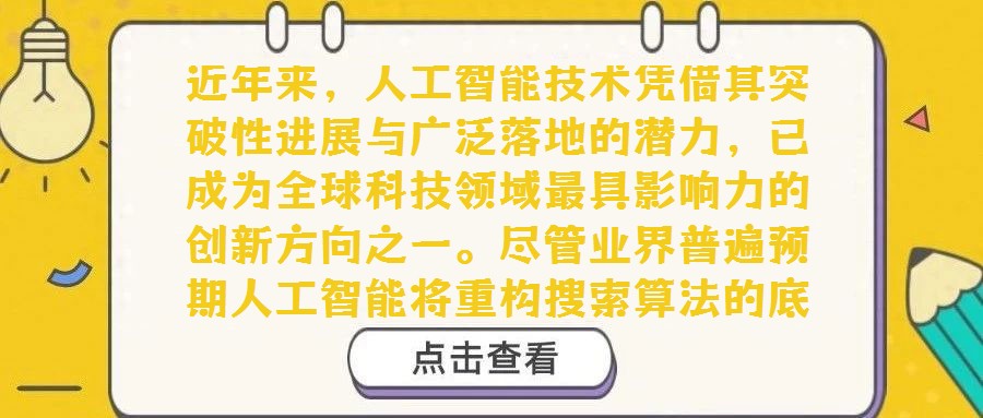 近年來(lái)，人工智能技術(shù)憑借其突破性進(jìn)展與廣泛落地的潛力，已成為全球科技領(lǐng)域最具影響力的創(chuàng)新方向之一。盡管業(yè)界普遍預(yù)期人工智能將重構(gòu)搜索算法的底層邏輯，且已有初步探