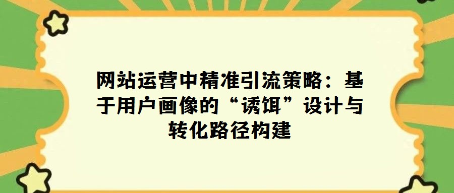 網(wǎng)站運營中精準引流策略：基于用戶畫像的“誘餌”設(shè)計與轉(zhuǎn)化路徑構(gòu)建